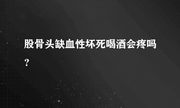 股骨头缺血性坏死喝酒会疼吗？