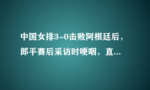 中国女排3-0击败阿根廷后，郎平赛后采访时哽咽，直言：世界杯挺难的，你怎么看？