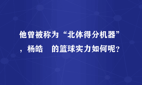 他曾被称为“北体得分机器”，杨皓喆的篮球实力如何呢？