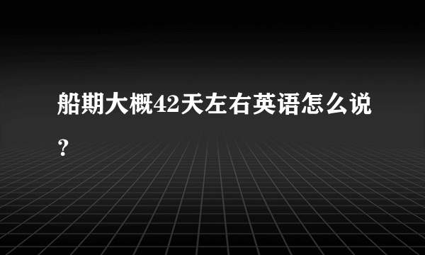 船期大概42天左右英语怎么说？