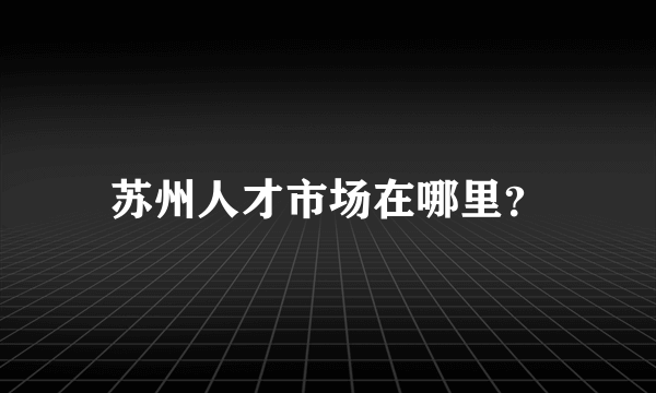 苏州人才市场在哪里？