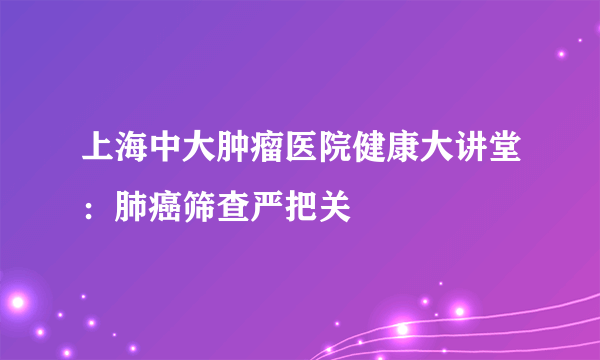 上海中大肿瘤医院健康大讲堂：肺癌筛查严把关