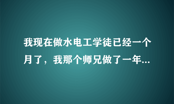 我现在做水电工学徒已经一个月了，我那个师兄做了一年多了快出师了，现在师傅都把活儿交给他去做，我现在