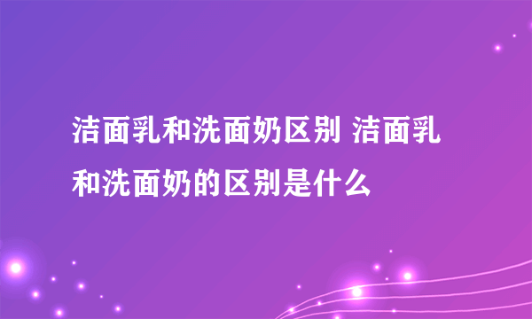 洁面乳和洗面奶区别 洁面乳和洗面奶的区别是什么