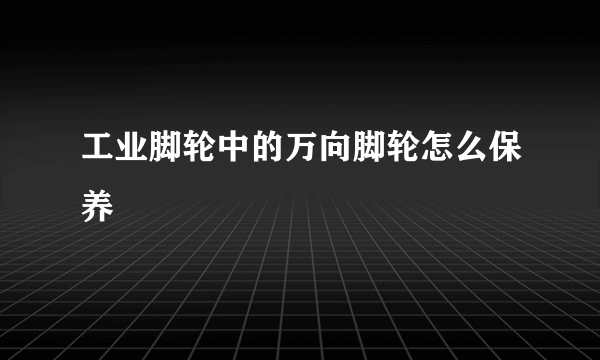 工业脚轮中的万向脚轮怎么保养