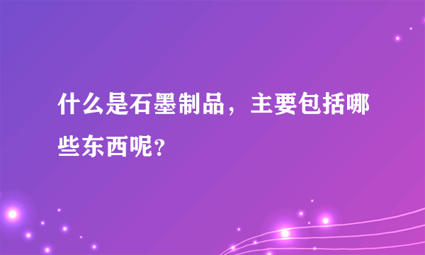 什么是石墨制品，主要包括哪些东西呢？