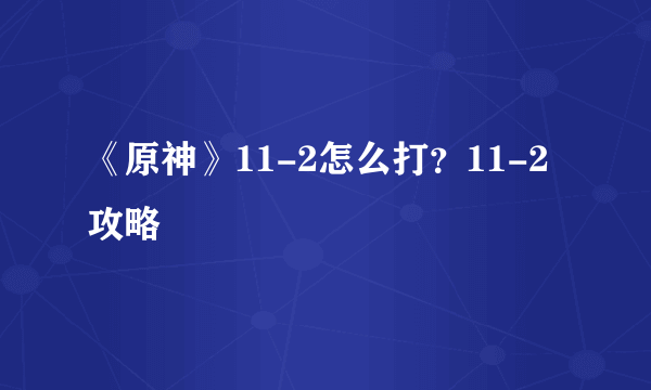 《原神》11-2怎么打？11-2攻略