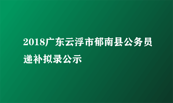 2018广东云浮市郁南县公务员递补拟录公示