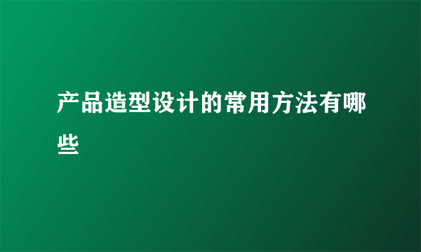 产品造型设计的常用方法有哪些