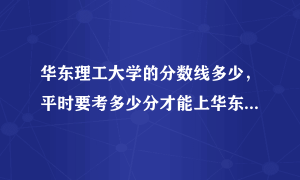 华东理工大学的分数线多少，平时要考多少分才能上华东理工大学？