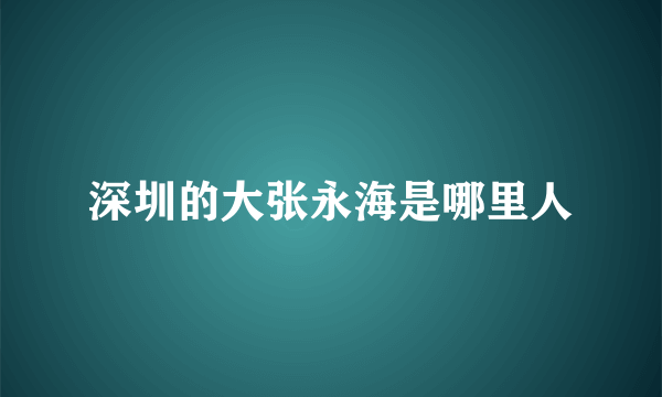 深圳的大张永海是哪里人