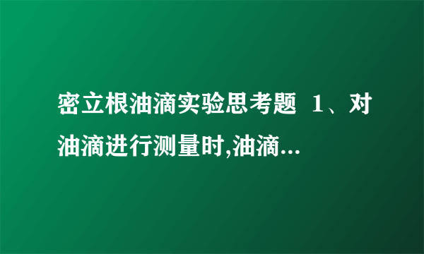 密立根油滴实验思考题  1、对油滴进行测量时,油滴有时会变模糊,为什么?如何避免测量过程丢失油滴?  2、若油滴平很调节不好,对实验结果有何影响?为什么每测量一次tg都要对油滴进行一次平衡调节?  3、为什么必须使油滴做匀速运动或静止?试验中如何保证油滴在测量范围内做匀速运动?