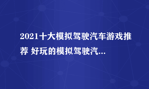 2021十大模拟驾驶汽车游戏推荐 好玩的模拟驾驶汽车的游戏大全