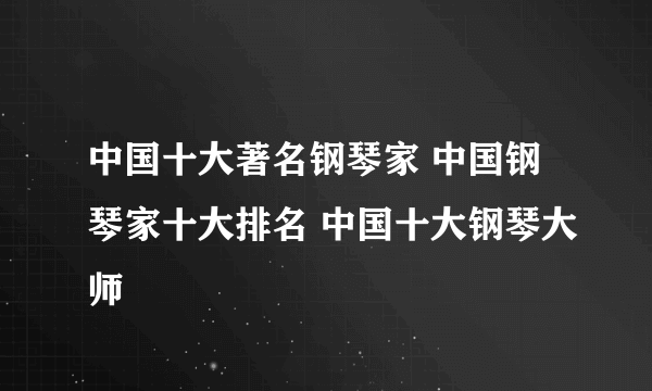 中国十大著名钢琴家 中国钢琴家十大排名 中国十大钢琴大师