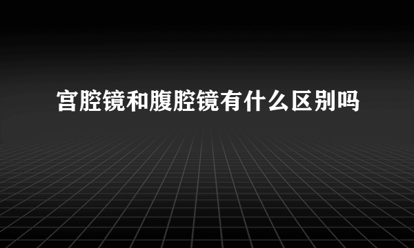 宫腔镜和腹腔镜有什么区别吗