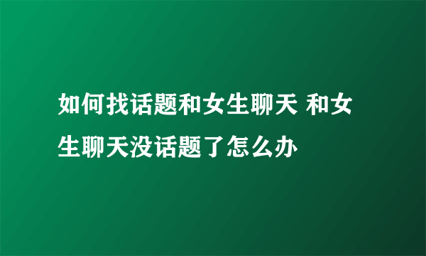 如何找话题和女生聊天 和女生聊天没话题了怎么办