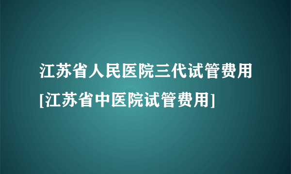 江苏省人民医院三代试管费用[江苏省中医院试管费用]