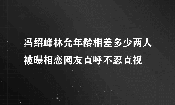 冯绍峰林允年龄相差多少两人被曝相恋网友直呼不忍直视