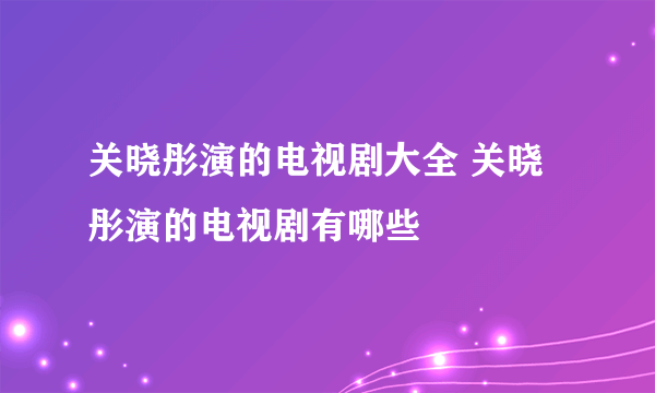 关晓彤演的电视剧大全 关晓彤演的电视剧有哪些