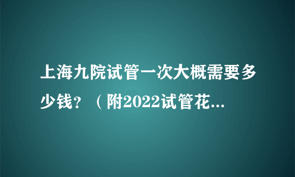 上海九院试管一次大概需要多少钱？（附2022试管花费明细）