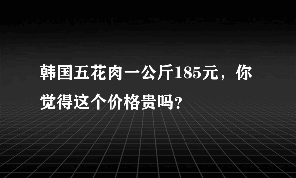 韩国五花肉一公斤185元，你觉得这个价格贵吗？