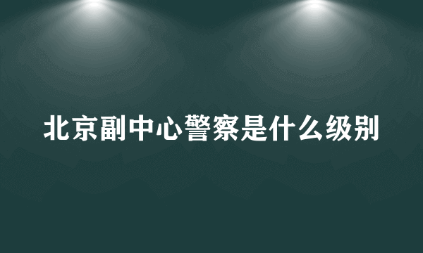 北京副中心警察是什么级别