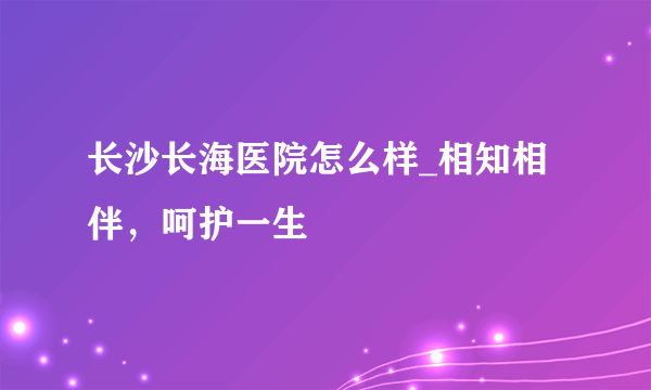 长沙长海医院怎么样_相知相伴，呵护一生