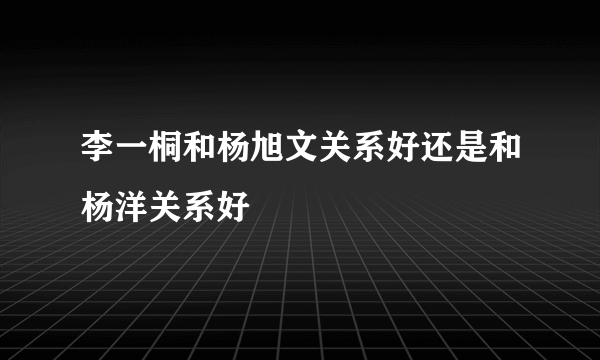 李一桐和杨旭文关系好还是和杨洋关系好