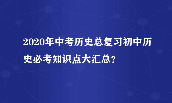 2020年中考历史总复习初中历史必考知识点大汇总？