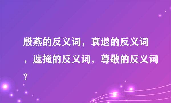 殷燕的反义词，衰退的反义词，遮掩的反义词，尊敬的反义词？