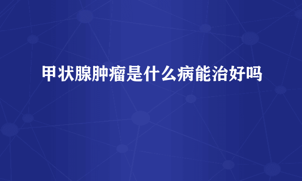 甲状腺肿瘤是什么病能治好吗