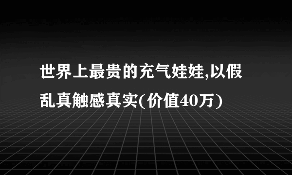 世界上最贵的充气娃娃,以假乱真触感真实(价值40万)