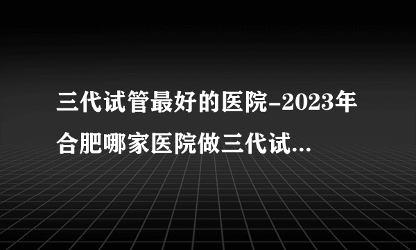 三代试管最好的医院-2023年合肥哪家医院做三代试管最好？