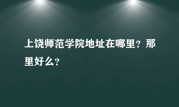 上饶师范学院地址在哪里？那里好么？