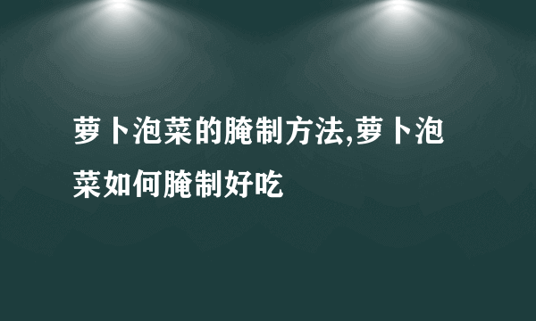 萝卜泡菜的腌制方法,萝卜泡菜如何腌制好吃