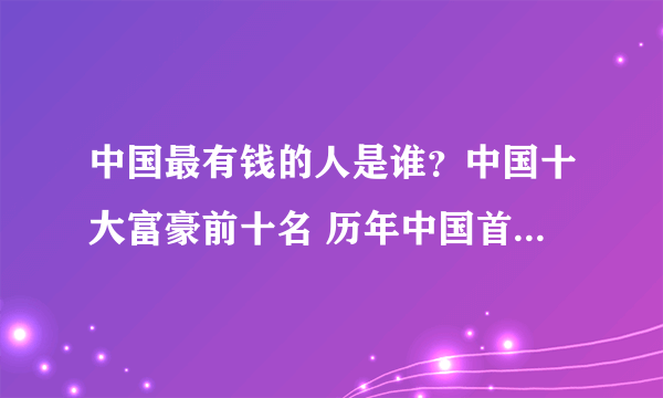 中国最有钱的人是谁？中国十大富豪前十名 历年中国首富名单 中国富豪榜历年排行榜一览