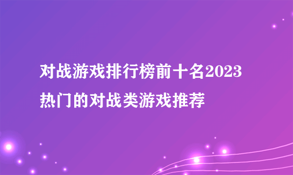 对战游戏排行榜前十名2023 热门的对战类游戏推荐