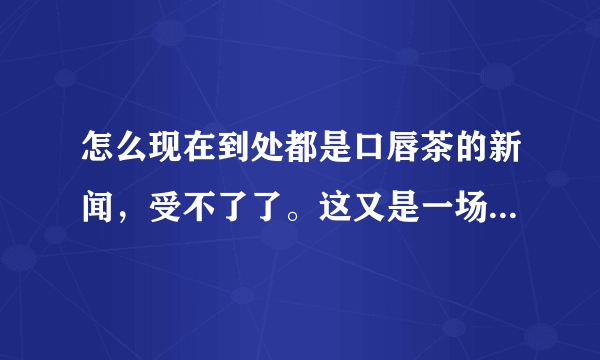 怎么现在到处都是口唇茶的新闻，受不了了。这又是一场炒作吗？？