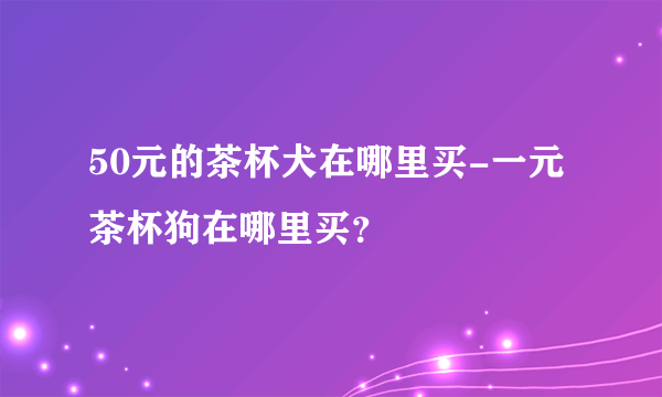 50元的茶杯犬在哪里买-一元茶杯狗在哪里买？