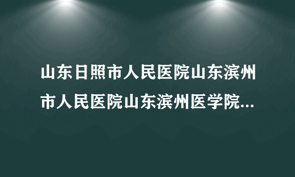 山东日照市人民医院山东滨州市人民医院山东滨州医学院...