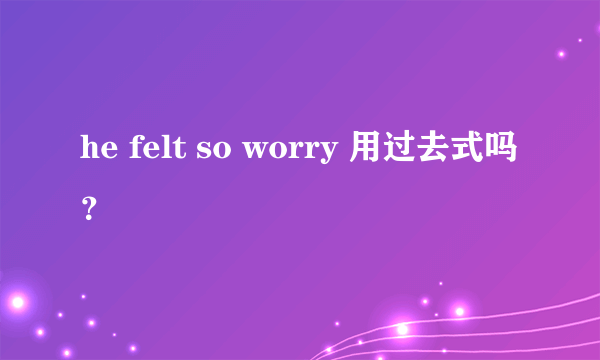 he felt so worry 用过去式吗？