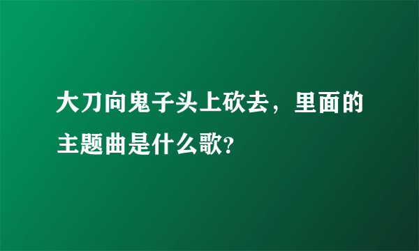 大刀向鬼子头上砍去，里面的主题曲是什么歌？