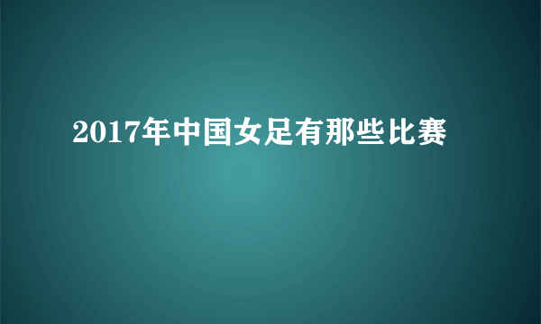 2017年中国女足有那些比赛