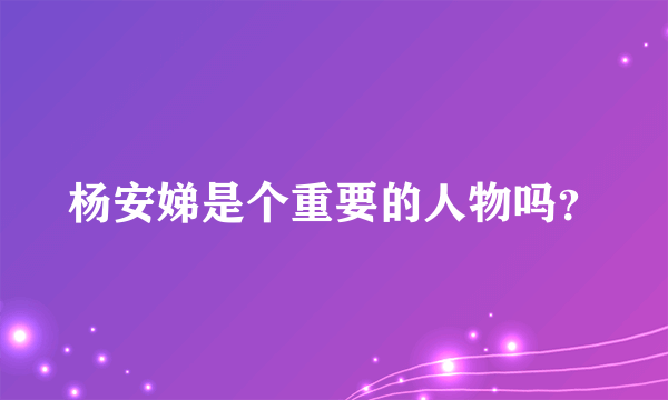 杨安娣是个重要的人物吗？