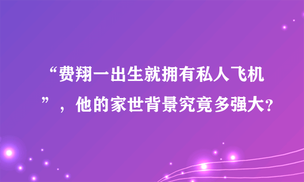 “费翔一出生就拥有私人飞机”，他的家世背景究竟多强大？