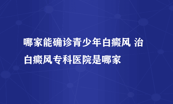 哪家能确诊青少年白癜风 治白癜风专科医院是哪家