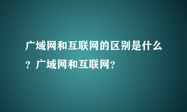 广域网和互联网的区别是什么？广域网和互联网？