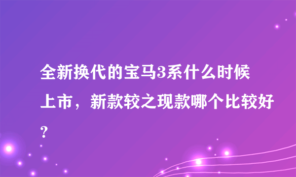 全新换代的宝马3系什么时候上市，新款较之现款哪个比较好？