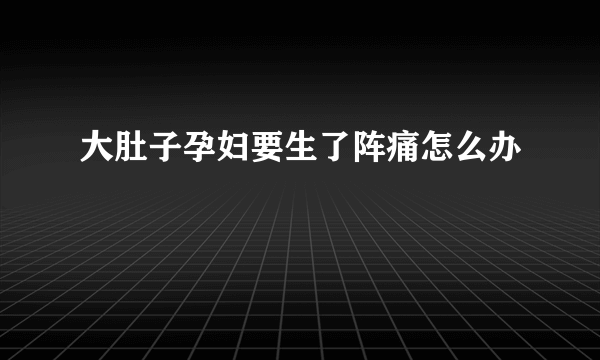 大肚子孕妇要生了阵痛怎么办