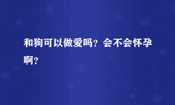 和狗可以做爱吗？会不会怀孕啊？